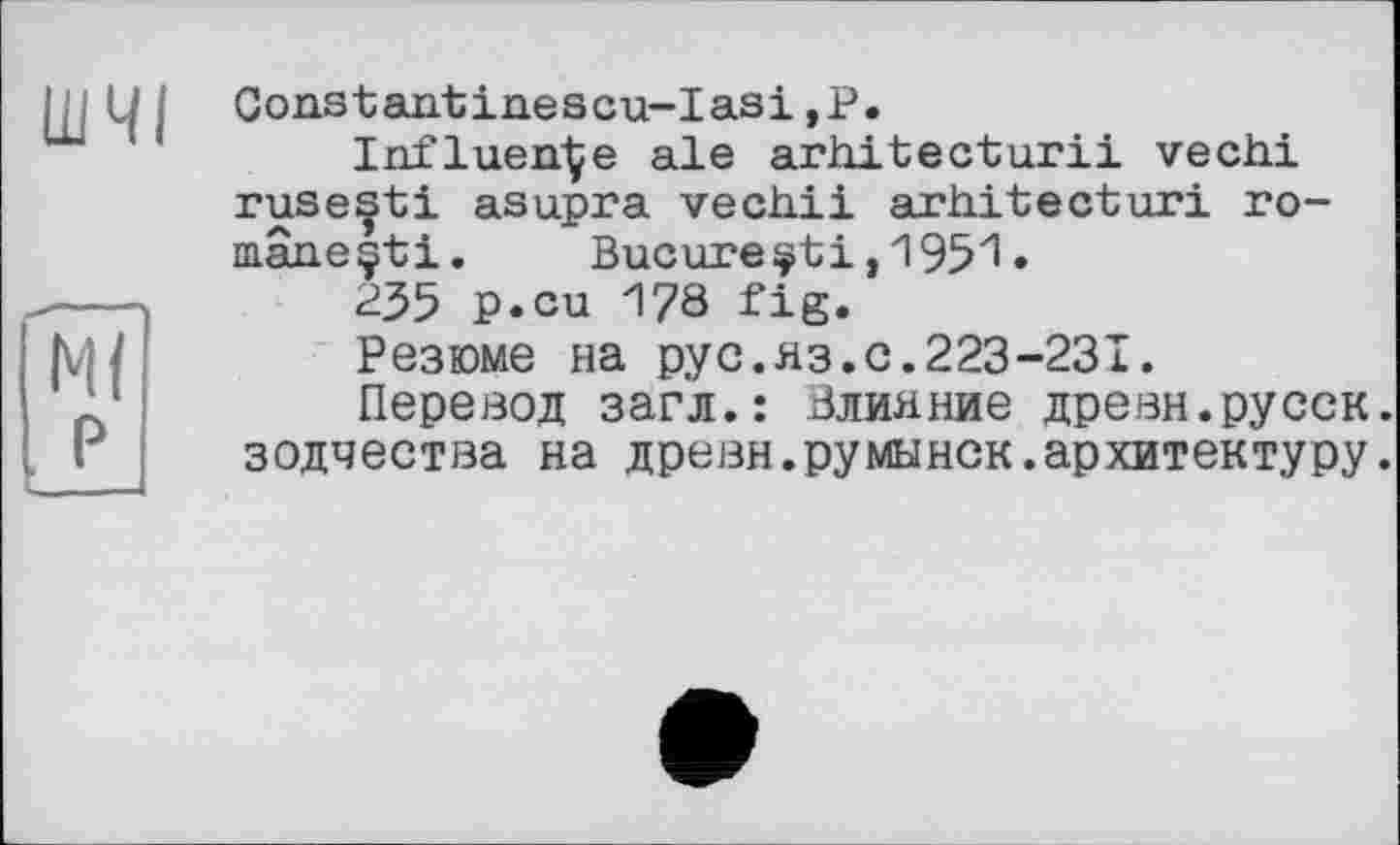 ﻿ШЧІ
Ml P
Constantinescu-Iasi,P.
Influence ale arhitecturii veciii rusentі asupra vechii arhitecturi ro-mâneçti. Bucure і >'1'95'1 •
235 p.cu 178 fig.
Резюме на pyc.яз.с.223-231.
Перевод загл.: Влияние древн.русск. зодчества на древн.румынок.архитектуру.